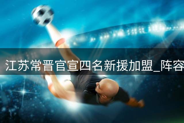江苏常晋官宣四名新援加盟 阵容实力显著提升